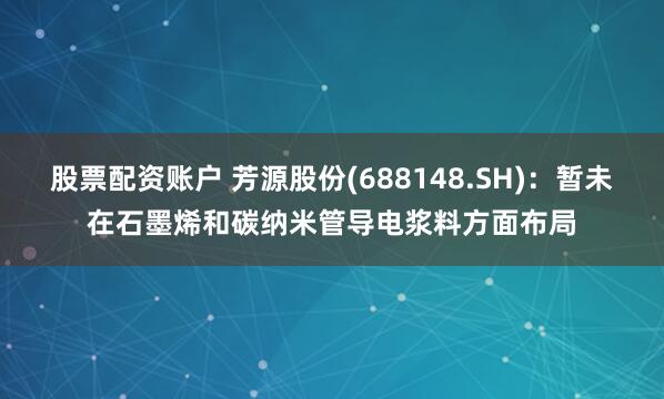 股票配资账户 芳源股份(688148.SH)：暂未在石墨烯和碳纳米管导电浆料方面布局