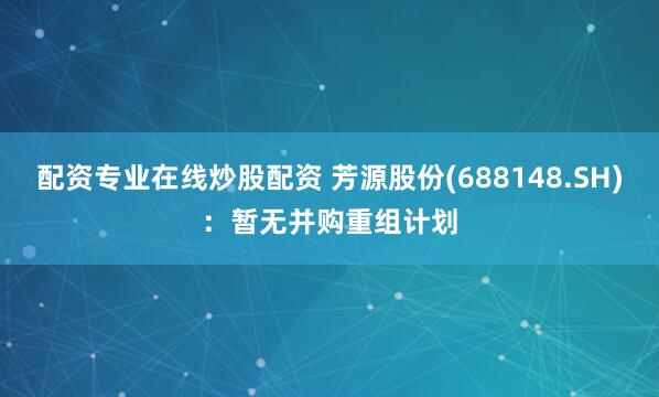 配资专业在线炒股配资 芳源股份(688148.SH)：暂无并购重组计划