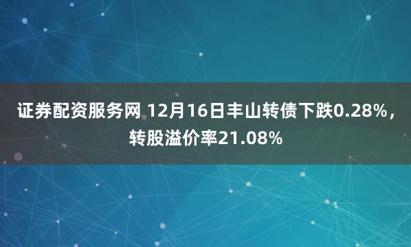 证券配资服务网 12月16日丰山转债下跌0.28%，转股溢价率21.08%