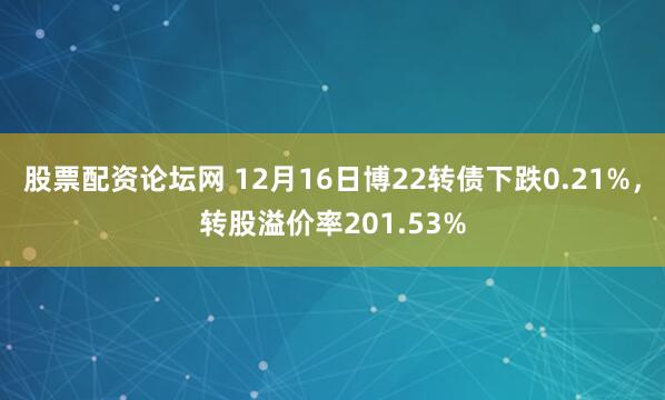 股票配资论坛网 12月16日博22转债下跌0.21%，转股溢价率201.53%