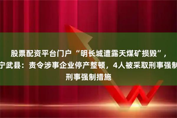 股票配资平台门户 “明长城遭露天煤矿损毁”，山西宁武县：责令涉事企业停产整顿，4人被采取刑事强制措施