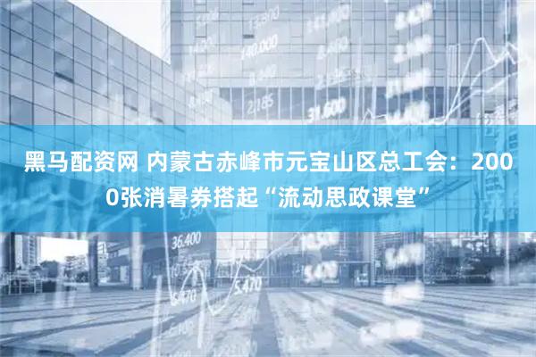 黑马配资网 内蒙古赤峰市元宝山区总工会：2000张消暑券搭起“流动思政课堂”