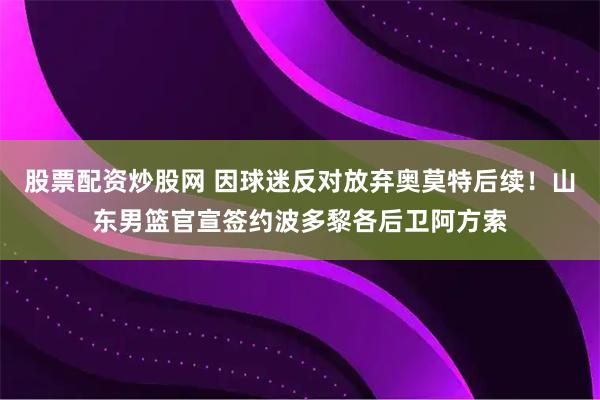 股票配资炒股网 因球迷反对放弃奥莫特后续！山东男篮官宣签约波多黎各后卫阿方索