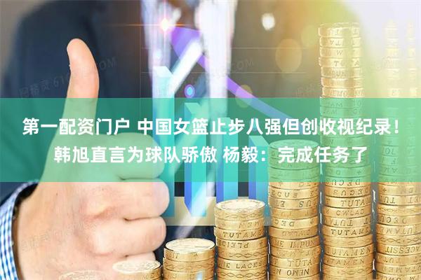 第一配资门户 中国女篮止步八强但创收视纪录！韩旭直言为球队骄傲 杨毅：完成任务了
