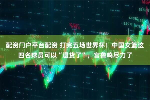 配资门户平台配资 打完五场世界杯！中国女篮这四名球员可以“退货了”，宫鲁鸣尽力了